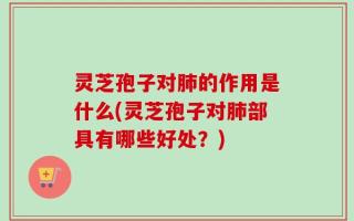 灵芝孢子对肺的作用是什么(灵芝孢子对肺部具有哪些好处？)