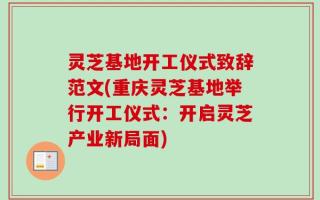 灵芝基地开工仪式致辞范文(重庆灵芝基地举行开工仪式：开启灵芝产业新局面)