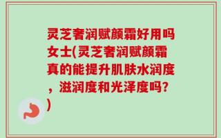 灵芝奢润赋颜霜好用吗女士(灵芝奢润赋颜霜真的能提升肌肤水润度，滋润度和光泽度吗？)