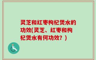 灵芝和红枣枸杞煲水的功效(灵芝、红枣和枸杞煲水有何功效？)