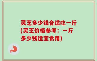 灵芝多少钱合适吃一斤(灵芝价格参考：一斤多少钱适宜食用)