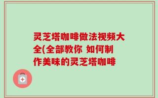 灵芝塔咖啡做法视频大全(全部教你 如何制作美味的灵芝塔咖啡