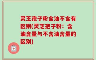 灵芝孢子粉含油不含有区别(灵芝孢子粉：含油含量与不含油含量的区别)