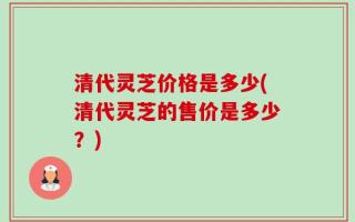 清代灵芝价格是多少(清代灵芝的售价是多少？)