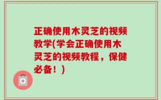 正确使用木灵芝的视频教学(学会正确使用木灵芝的视频教程，保健必备！)