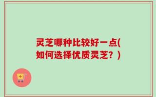 灵芝哪种比较好一点(如何选择优质灵芝？)