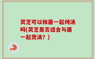 灵芝可以和菌一起炖汤吗(灵芝是否适合与菌一起煲汤？)