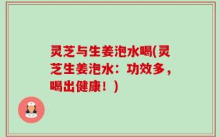 灵芝与生姜泡水喝(灵芝生姜泡水：功效多，喝出健康！)