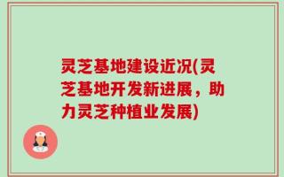 灵芝基地建设近况(灵芝基地开发新进展，助力灵芝种植业发展)
