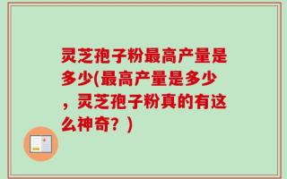 灵芝孢子粉最高产量是多少(最高产量是多少，灵芝孢子粉真的有这么神奇？)