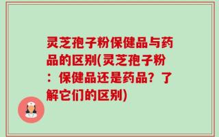 灵芝孢子粉保健品与药品的区别(灵芝孢子粉：保健品还是药品？了解它们的区别)