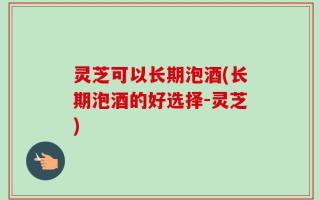 灵芝可以长期泡酒(长期泡酒的好选择-灵芝)