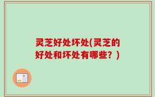 灵芝好处坏处(灵芝的好处和坏处有哪些？)