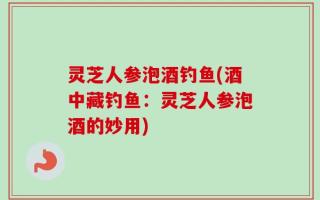 灵芝人参泡酒钓鱼(酒中藏钓鱼：灵芝人参泡酒的妙用)