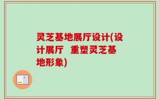 灵芝基地展厅设计(设计展厅  重塑灵芝基地形象)