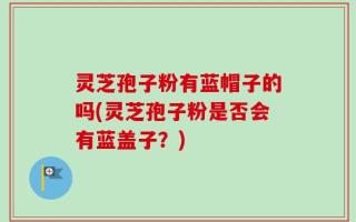 灵芝孢子粉有蓝帽子的吗(灵芝孢子粉是否会有蓝盖子？)