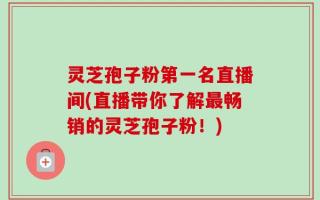 灵芝孢子粉第一名直播间(直播带你了解最畅销的灵芝孢子粉！)