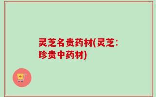 灵芝名贵药材(灵芝：珍贵中药材)