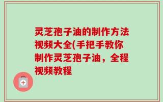 灵芝孢子油的制作方法视频大全(手把手教你制作灵芝孢子油，全程视频教程