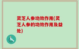 灵芝人参功效作用(灵芝人参的功效作用及益处)