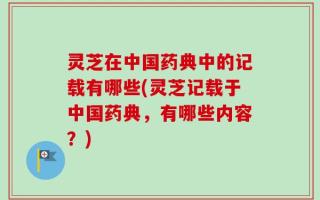灵芝在中国药典中的记载有哪些(灵芝记载于中国药典，有哪些内容？)