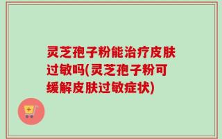 灵芝孢子粉能治疗皮肤过敏吗(灵芝孢子粉可缓解皮肤过敏症状)