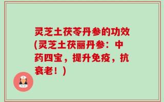 灵芝土茯苓丹参的功效(灵芝土茯丽丹参：中药四宝，提升免疫，抗衰老！)