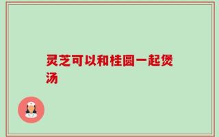 灵芝可以和桂圆一起煲汤