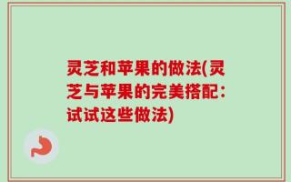 灵芝和苹果的做法(灵芝与苹果的完美搭配：试试这些做法)