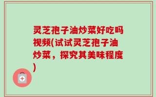 灵芝孢子油炒菜好吃吗视频(试试灵芝孢子油炒菜，探究其美味程度)