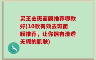 灵芝去斑面膜推荐哪款好(10款有效去斑面膜推荐，让你拥有清透无瑕的肌肤)