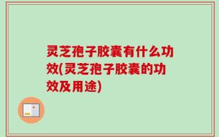 灵芝孢子胶囊有什么功效(灵芝孢子胶囊的功效及用途)