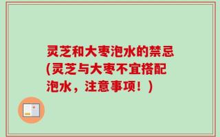 灵芝和大枣泡水的禁忌(灵芝与大枣不宜搭配泡水，注意事项！)