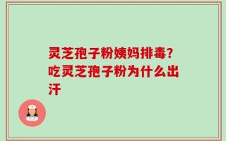 灵芝孢子粉姨妈排毒？吃灵芝孢子粉为什么出汗