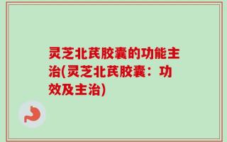 灵芝北芪胶囊的功能主治(灵芝北芪胶囊：功效及主治)