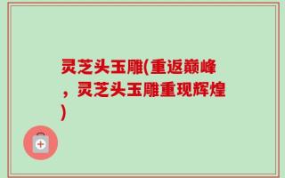 灵芝头玉雕(重返巅峰，灵芝头玉雕重现辉煌)