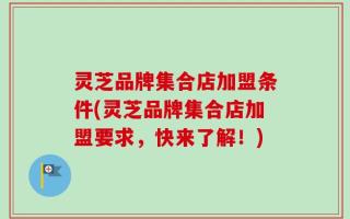 灵芝品牌集合店加盟条件(灵芝品牌集合店加盟要求，快来了解！)