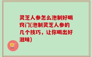 灵芝人参怎么泡制好喝窍门(泡制灵芝人参的几个技巧，让你喝出好滋味)