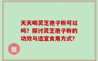 天天喝灵芝孢子粉可以吗？探讨灵芝孢子粉的功效与适宜食用方式？