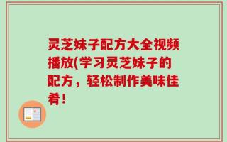 灵芝妹子配方大全视频播放(学习灵芝妹子的配方，轻松制作美味佳肴！
