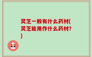 灵芝一般有什么药材(灵芝能用作什么药材？)