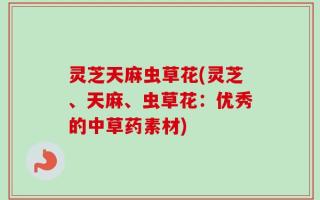 灵芝天麻虫草花(灵芝、天麻、虫草花：优秀的中草药素材)