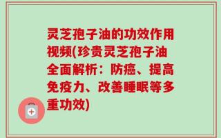 灵芝孢子油的功效作用视频(珍贵灵芝孢子油全面解析：防癌、提高免疫力、改善睡眠等多重功效)