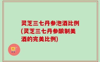 灵芝三七丹参泡酒比例(灵芝三七丹参酿制美酒的完美比例)