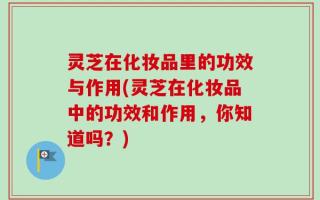 灵芝在化妆品里的功效与作用(灵芝在化妆品中的功效和作用，你知道吗？)