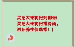 灵芝大枣枸杞炖排骨(灵芝大枣枸杞排骨汤，滋补养生佳选择！)