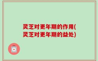 灵芝对更年期的作用(灵芝对更年期的益处)