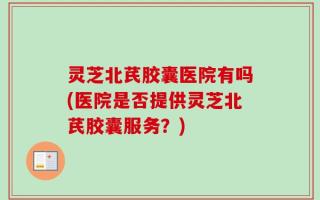 灵芝北芪胶囊医院有吗(医院是否提供灵芝北芪胶囊服务？)