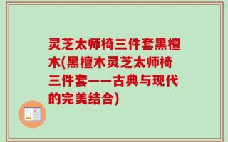 灵芝太师椅三件套黑檀木(黑檀木灵芝太师椅三件套——古典与现代的完美结合)