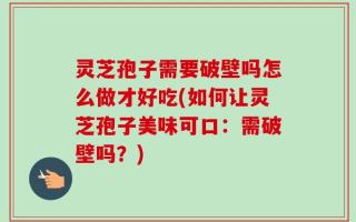 灵芝孢子需要破壁吗怎么做才好吃(如何让灵芝孢子美味可口：需破壁吗？)